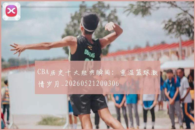 CBA历史十大经典瞬间：重温篮球激情岁月_20260521200306