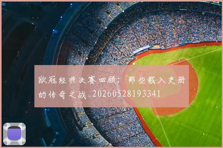 欧冠经典决赛回顾:那些载入史册的传奇之战_20260528193341