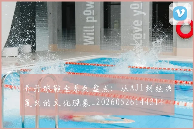 乔丹球鞋全系列盘点：从AJ1到经典复刻的文化现象_20260526144314